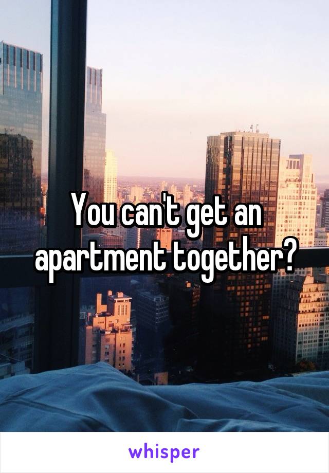 You can't get an apartment together?