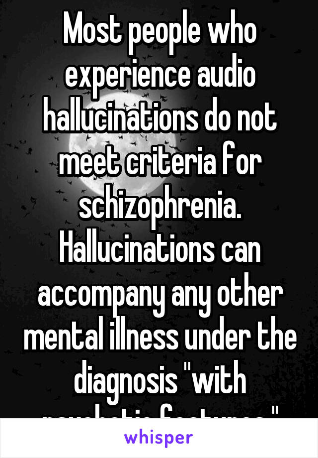 Most people who experience audio hallucinations do not meet criteria for schizophrenia. Hallucinations can accompany any other mental illness under the diagnosis "with psychotic features."