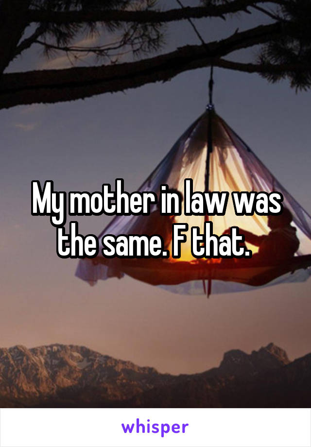 My mother in law was the same. F that. 