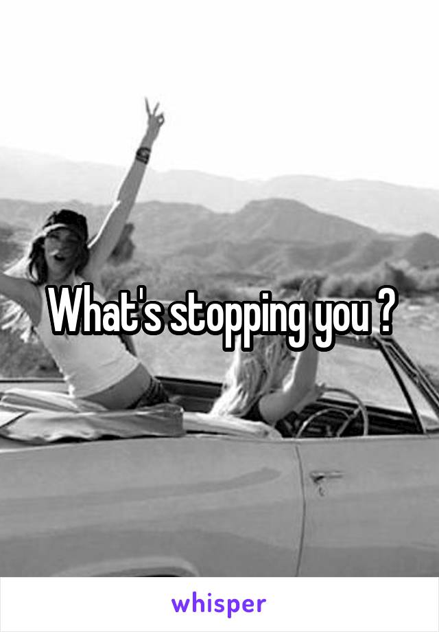 What's stopping you ?