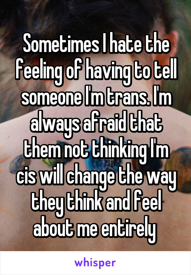 Sometimes I hate the feeling of having to tell someone I'm trans. I'm always afraid that them not thinking I'm cis will change the way they think and feel about me entirely 