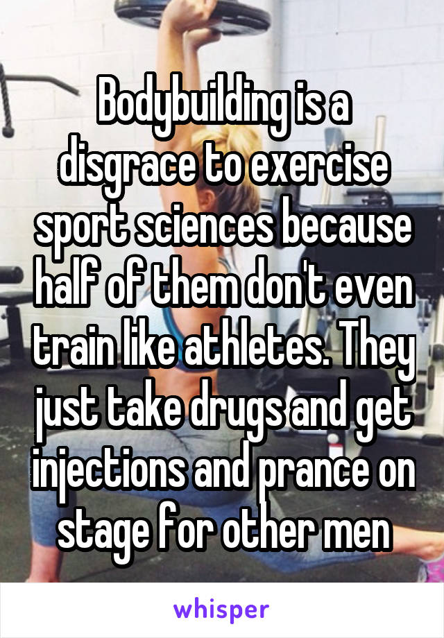 Bodybuilding is a disgrace to exercise sport sciences because half of them don't even train like athletes. They just take drugs and get injections and prance on stage for other men