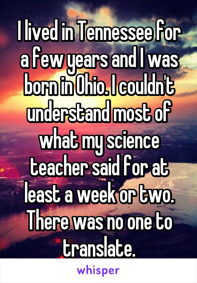 I lived in Tennessee for a few years and I was born in Ohio. I couldn't understand most of what my science teacher said for at least a week or two. There was no one to translate.