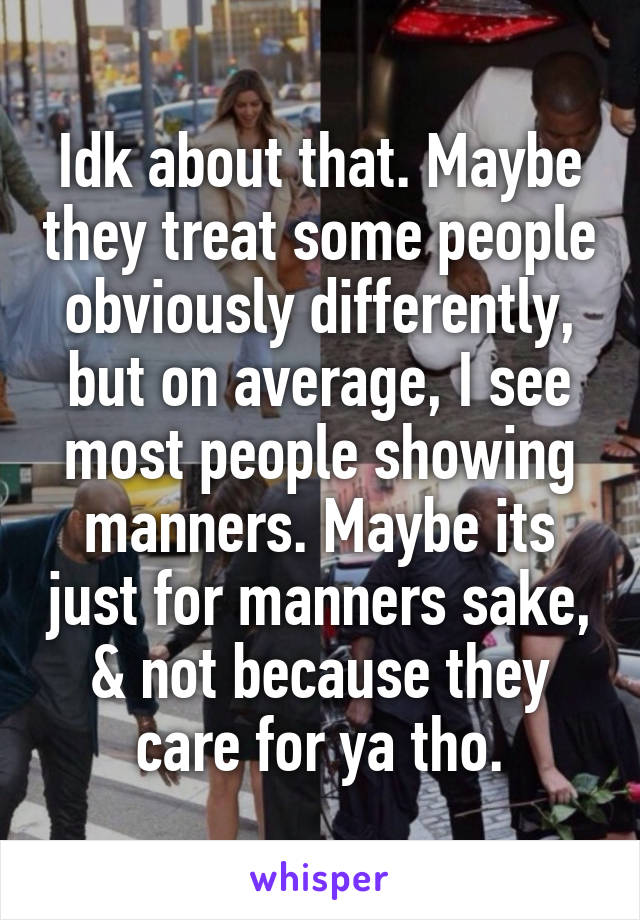 Idk about that. Maybe they treat some people obviously differently, but on average, I see most people showing manners. Maybe its just for manners sake, & not because they care for ya tho.