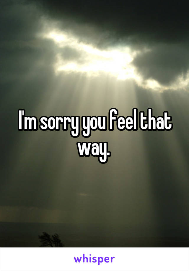 I'm sorry you feel that way. 