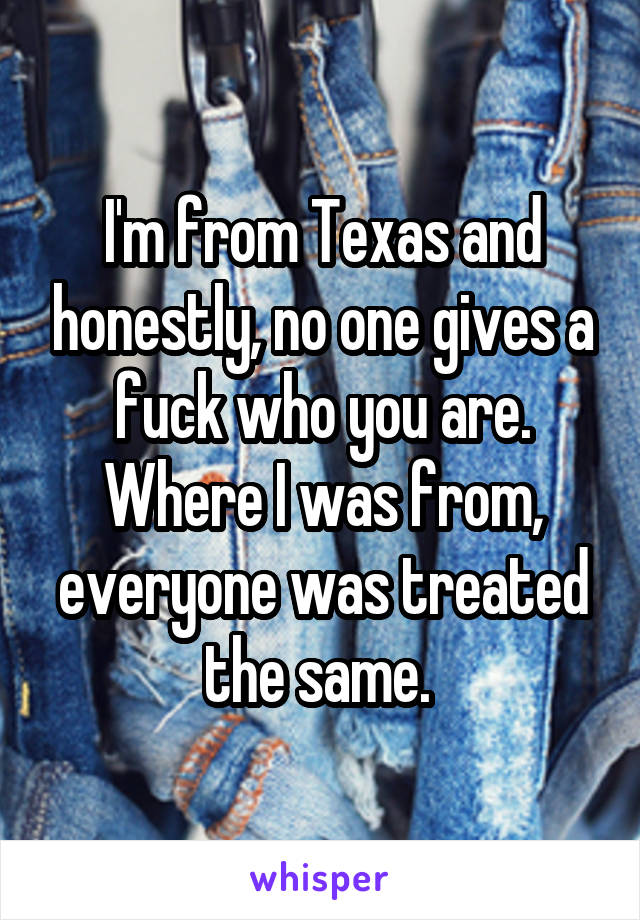 I'm from Texas and honestly, no one gives a fuck who you are. Where I was from, everyone was treated the same. 