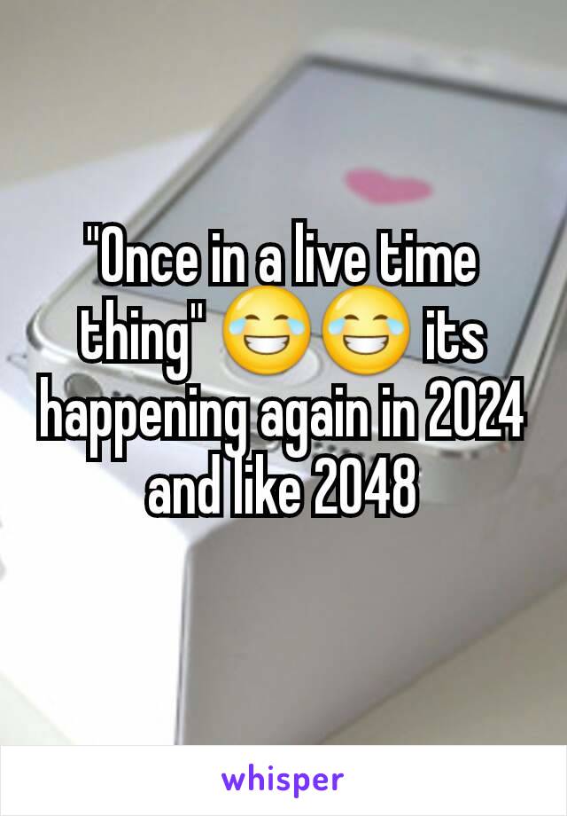 "Once in a live time thing" 😂😂 its happening again in 2024 and like 2048
