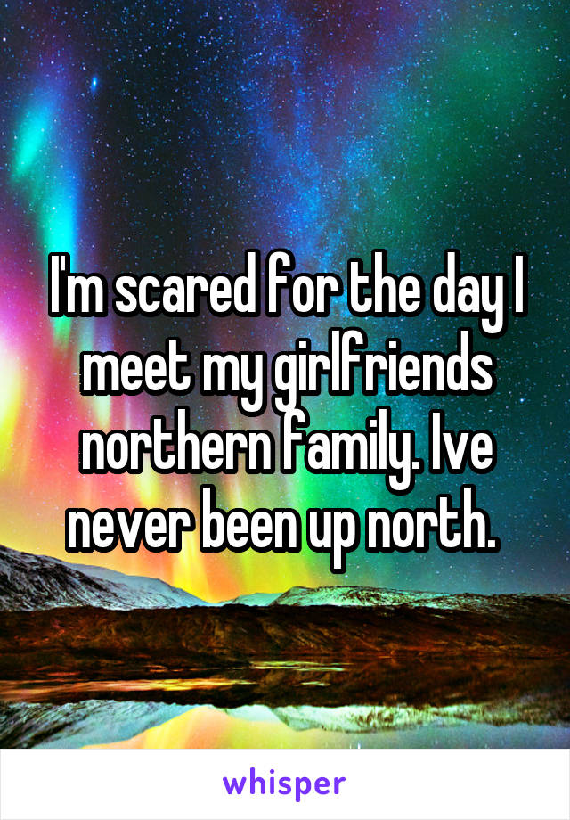 I'm scared for the day I meet my girlfriends northern family. Ive never been up north. 