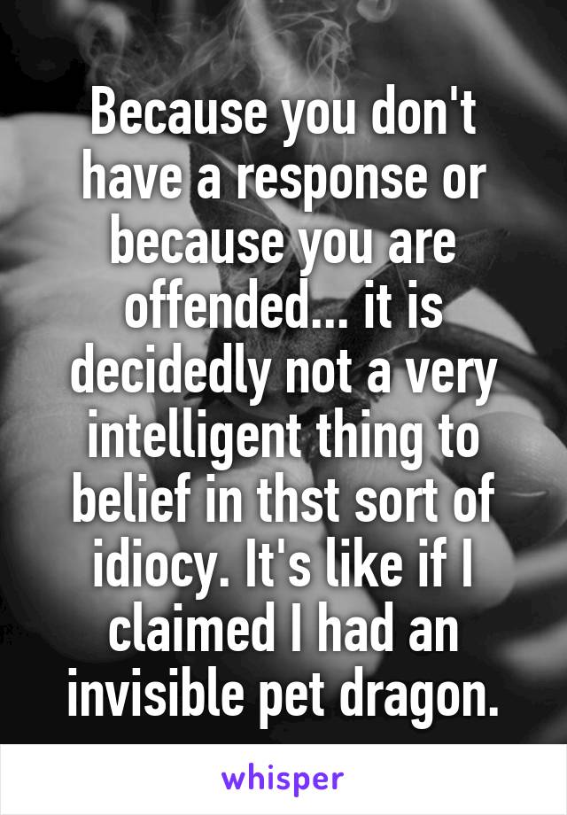 Because you don't have a response or because you are offended... it is decidedly not a very intelligent thing to belief in thst sort of idiocy. It's like if I claimed I had an invisible pet dragon.