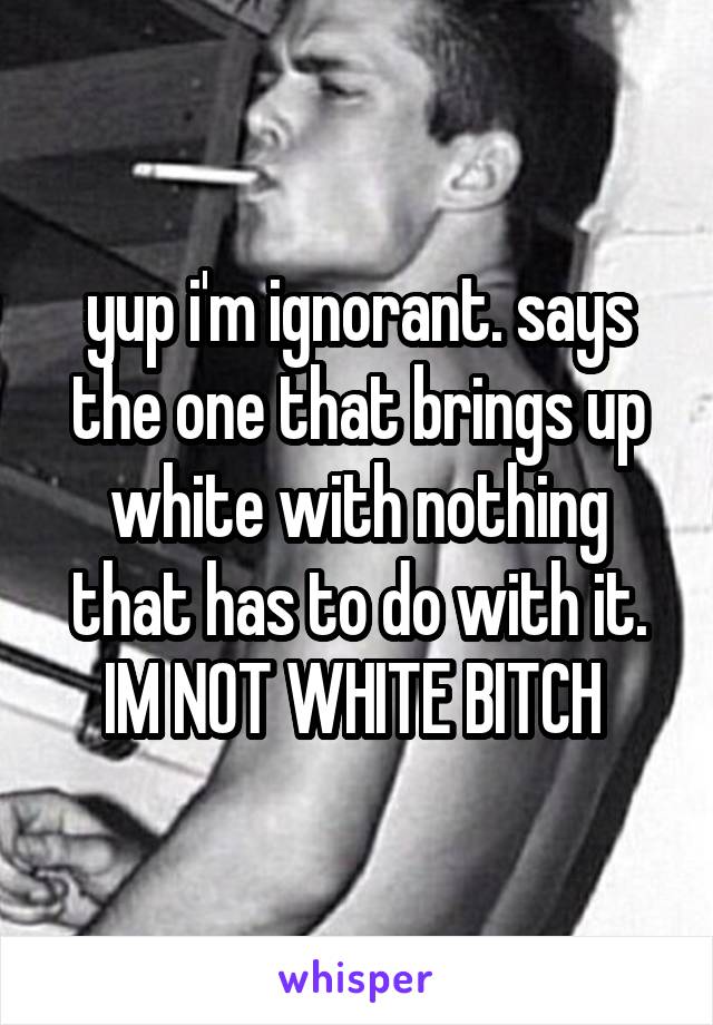 yup i'm ignorant. says the one that brings up white with nothing that has to do with it. IM NOT WHITE BITCH 