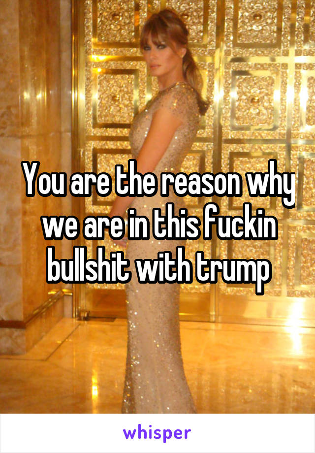 You are the reason why we are in this fuckin bullshit with trump