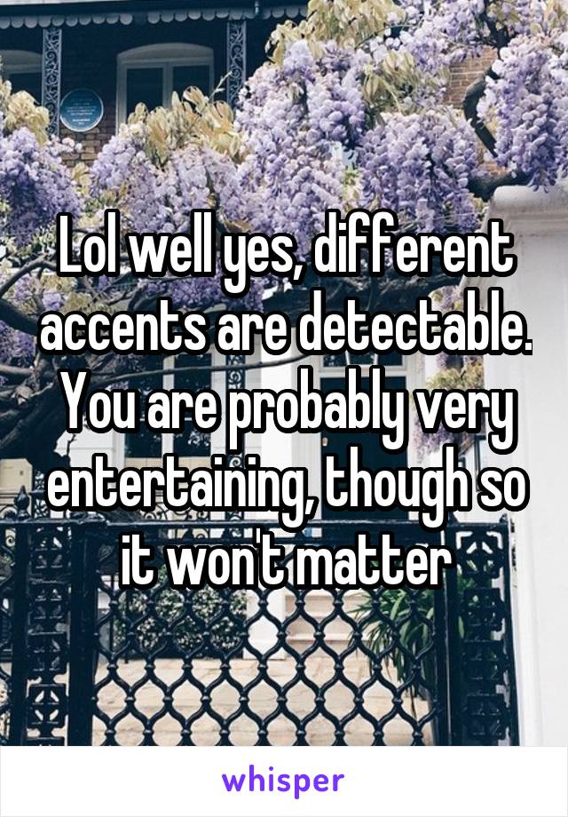 Lol well yes, different accents are detectable. You are probably very entertaining, though so it won't matter