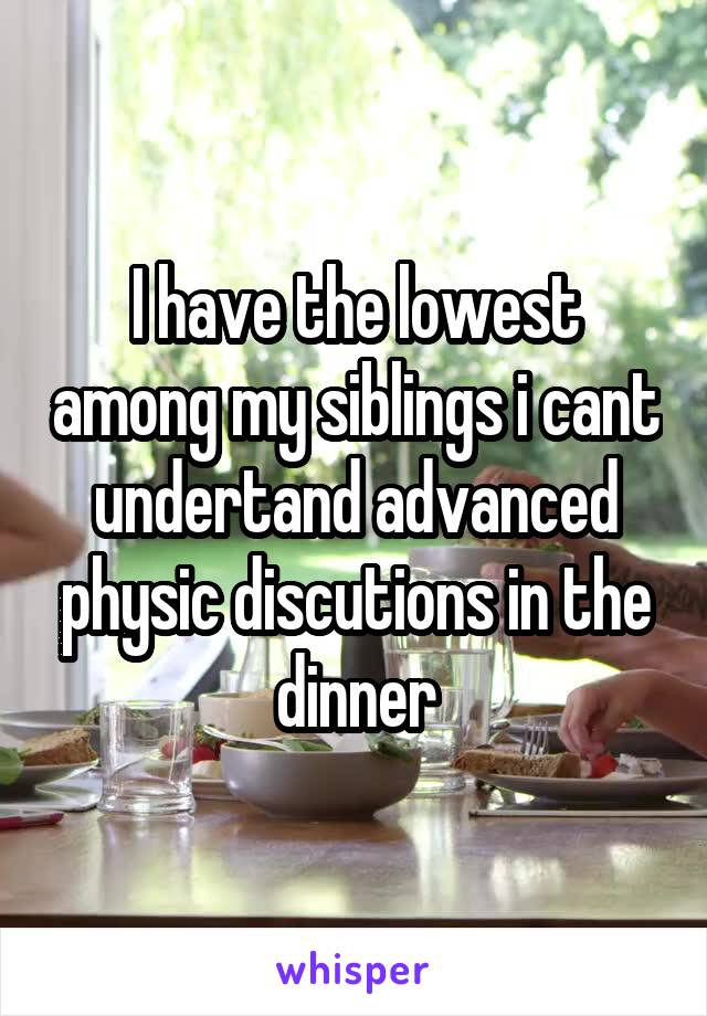 I have the lowest among my siblings i cant undertand advanced physic discutions in the dinner