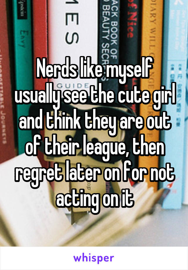 Nerds like myself usually see the cute girl and think they are out of their league, then regret later on for not acting on it