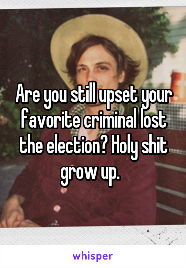 Are you still upset your favorite criminal lost the election? Holy shit grow up.  