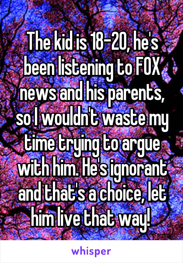 The kid is 18-20, he's been listening to FOX news and his parents, so I wouldn't waste my time trying to argue with him. He's ignorant and that's a choice, let him live that way! 