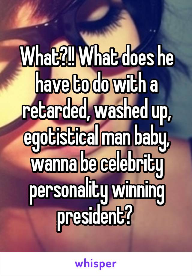 What?!! What does he have to do with a retarded, washed up, egotistical man baby, wanna be celebrity personality winning president? 