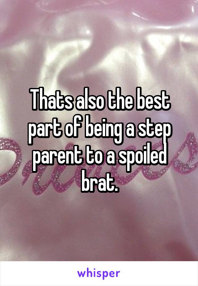 Thats also the best part of being a step parent to a spoiled brat.