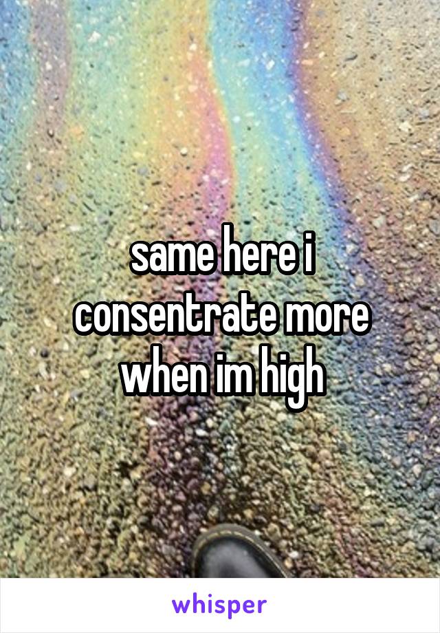 same here i consentrate more when im high