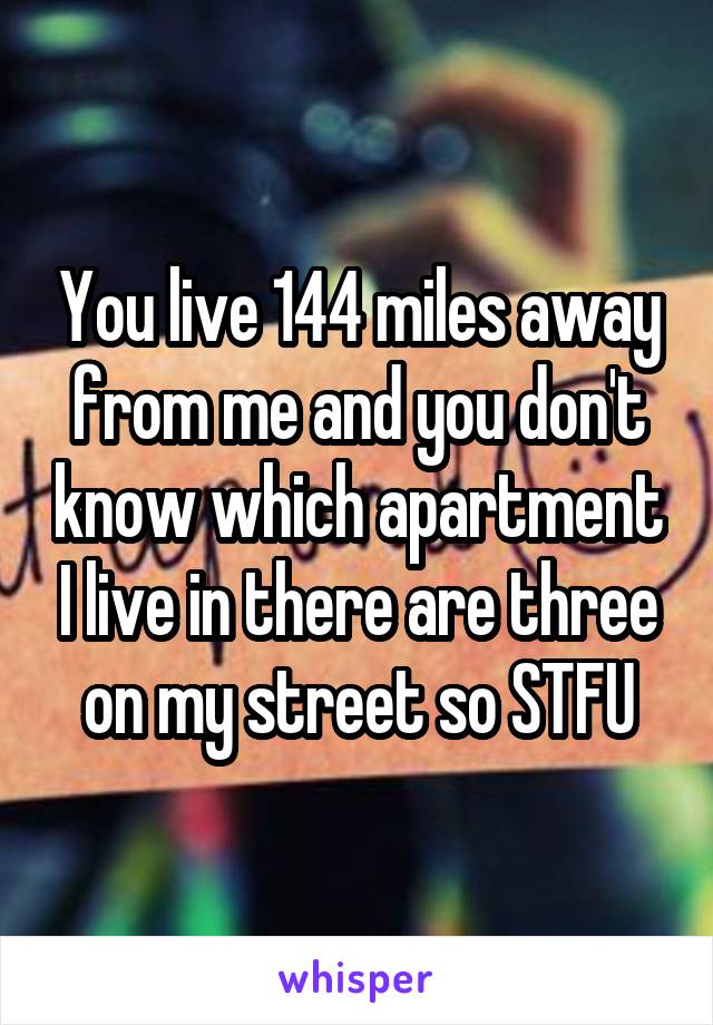 You live 144 miles away from me and you don't know which apartment I live in there are three on my street so STFU