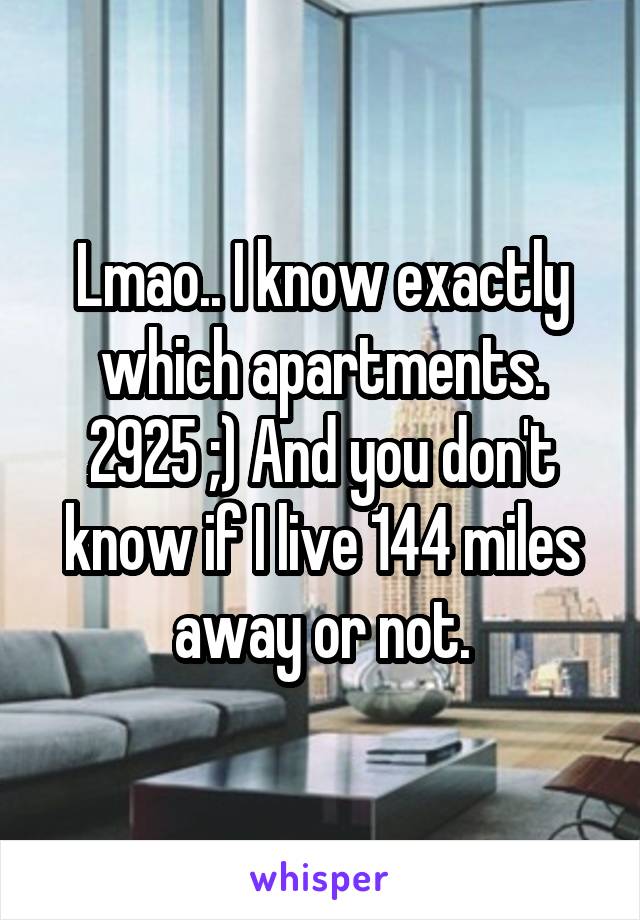 Lmao.. I know exactly which apartments. 2925 ;) And you don't know if I live 144 miles away or not.