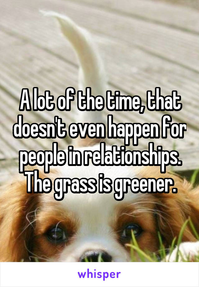A lot of the time, that doesn't even happen for people in relationships. The grass is greener.