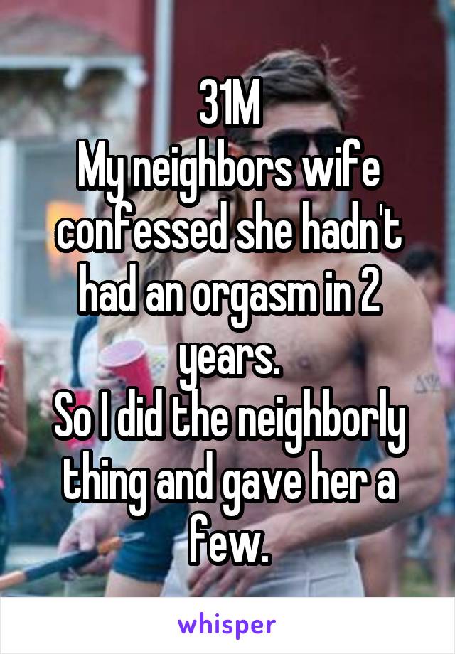 31M
My neighbors wife confessed she hadn't had an orgasm in 2 years.
So I did the neighborly thing and gave her a few.