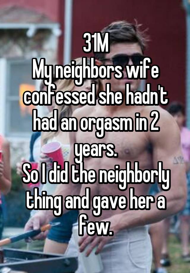 31M
My neighbors wife confessed she hadn't had an orgasm in 2 years.
So I did the neighborly thing and gave her a few.