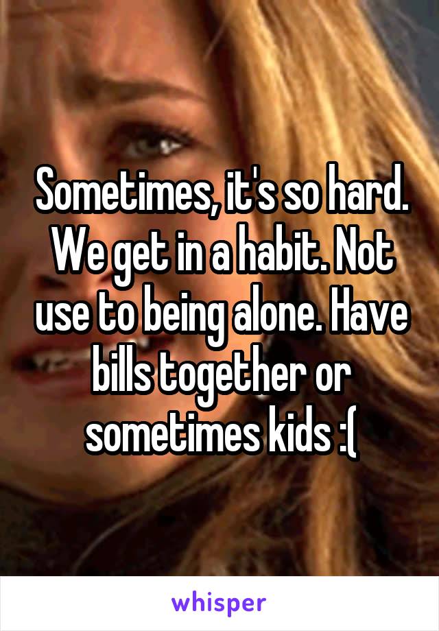 Sometimes, it's so hard.
We get in a habit. Not use to being alone. Have bills together or sometimes kids :(