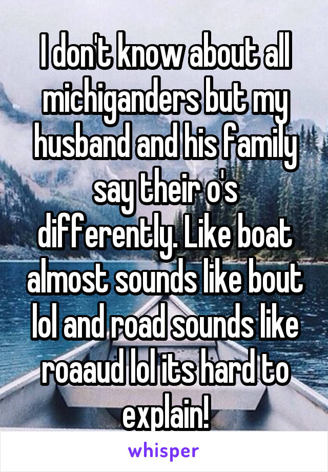 I don't know about all michiganders but my husband and his family say their o's differently. Like boat almost sounds like bout lol and road sounds like roaaud lol its hard to explain!