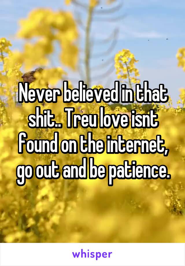 Never believed in that shit.. Treu love isnt found on the internet, go out and be patience.