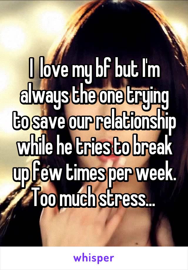 I  love my bf but I'm always the one trying to save our relationship while he tries to break up few times per week. Too much stress... 