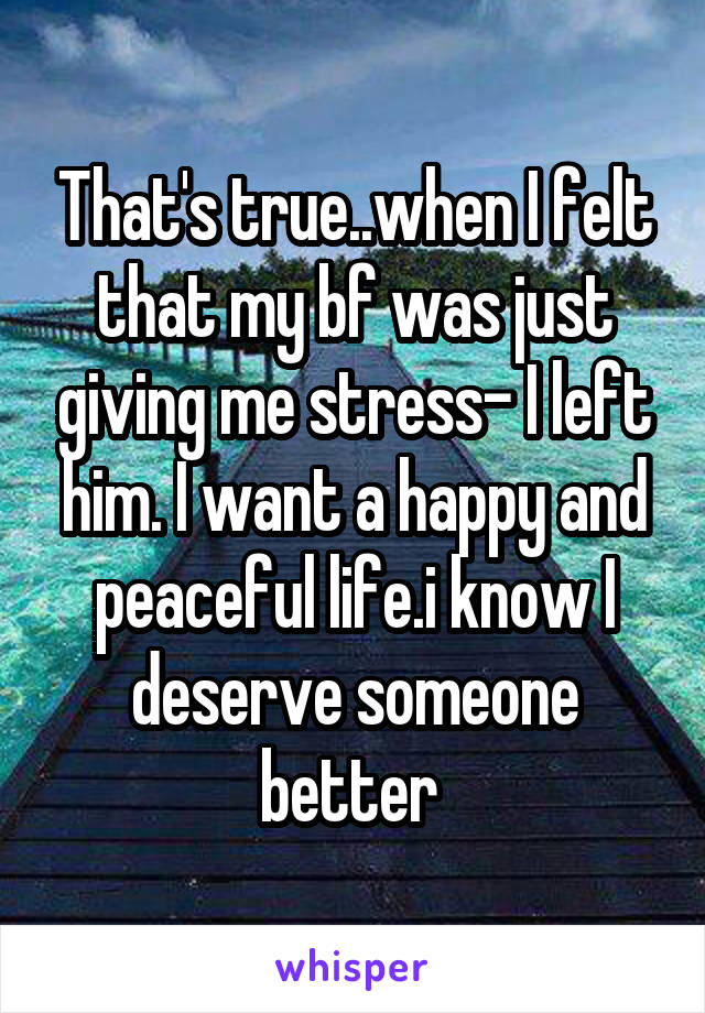 That's true..when I felt that my bf was just giving me stress- I left him. I want a happy and peaceful life.i know I deserve someone better 
