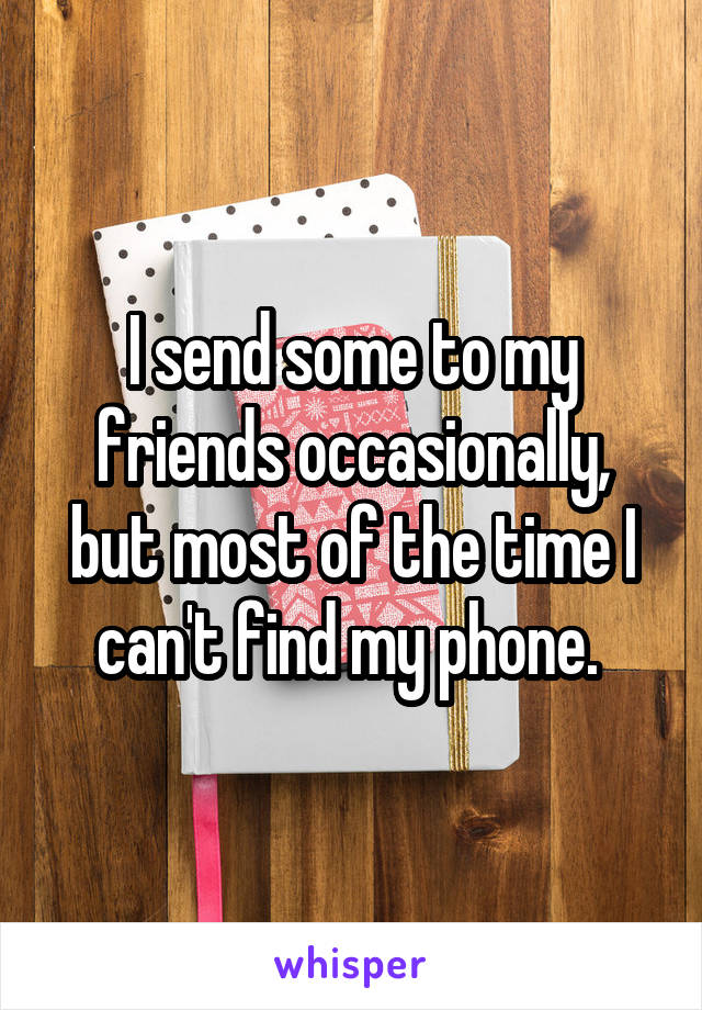 I send some to my friends occasionally, but most of the time I can't find my phone. 