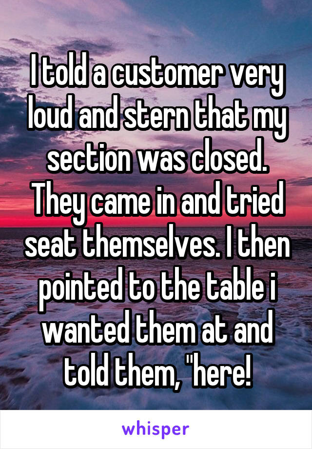 I told a customer very loud and stern that my section was closed. They came in and tried seat themselves. I then pointed to the table i wanted them at and told them, "here!