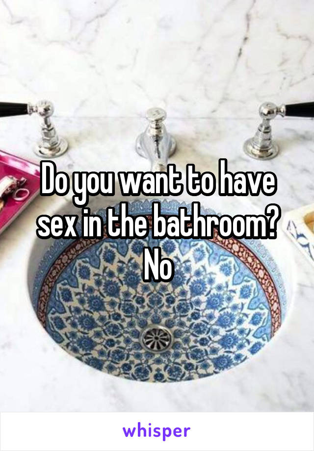 Do you want to have sex in the bathroom?
No