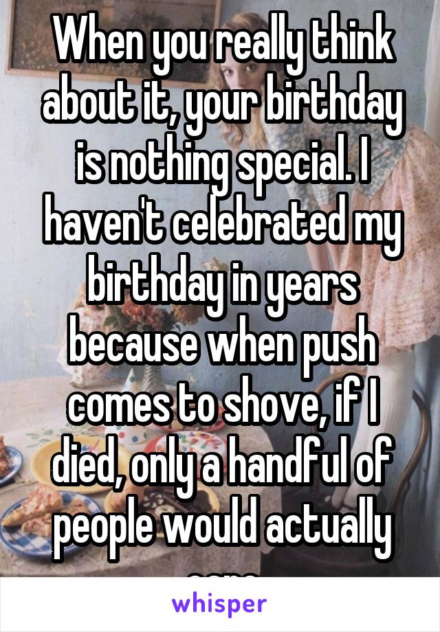 When you really think about it, your birthday is nothing special. I haven't celebrated my birthday in years because when push comes to shove, if I died, only a handful of people would actually care