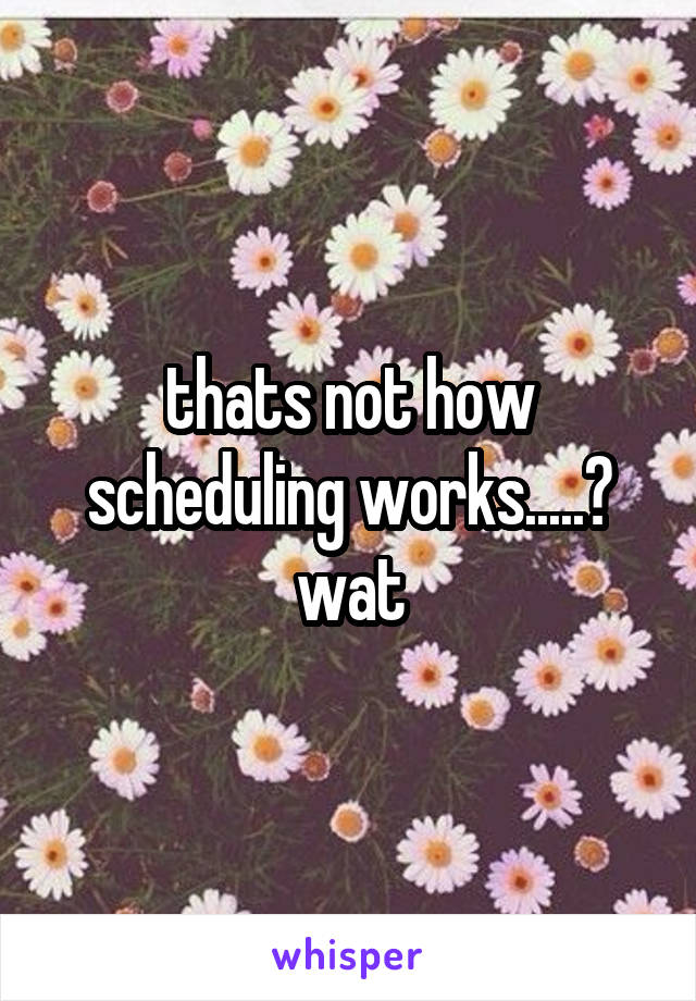 thats not how scheduling works.....? wat