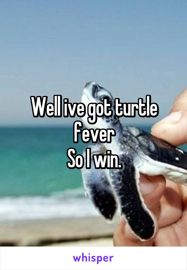 Well ive got turtle fever
 So I win. 
