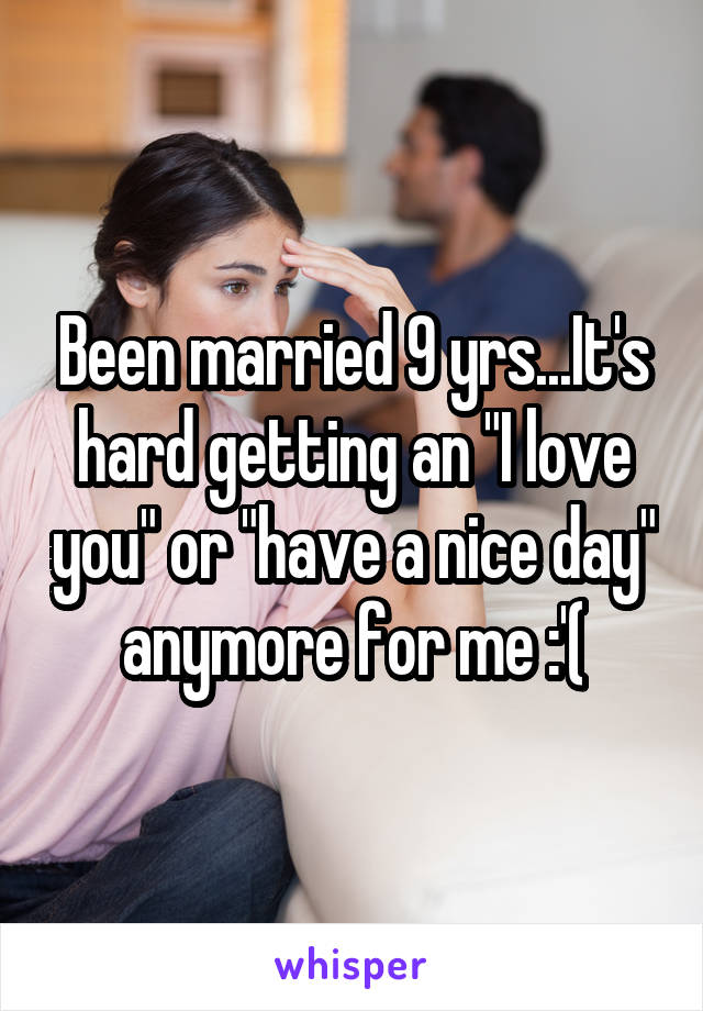 Been married 9 yrs...It's hard getting an "I love you" or "have a nice day" anymore for me :'(