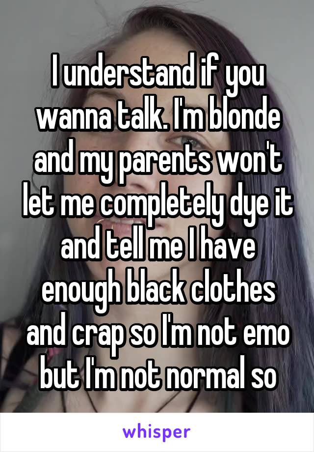 I understand if you wanna talk. I'm blonde and my parents won't let me completely dye it and tell me I have enough black clothes and crap so I'm not emo but I'm not normal so