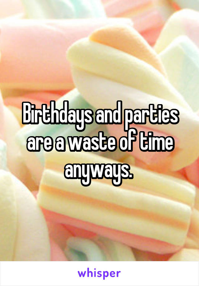 Birthdays and parties are a waste of time anyways. 
