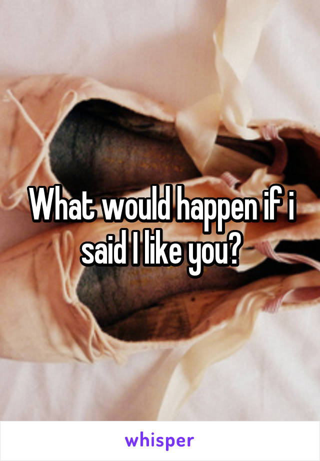 What would happen if i said I like you?