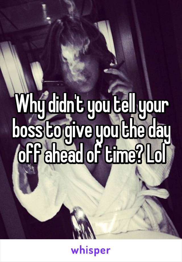 Why didn't you tell your boss to give you the day off ahead of time? Lol