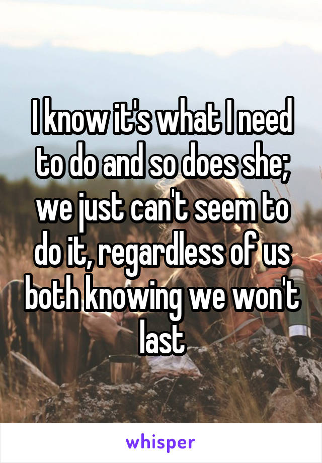 I know it's what I need to do and so does she; we just can't seem to do it, regardless of us both knowing we won't last