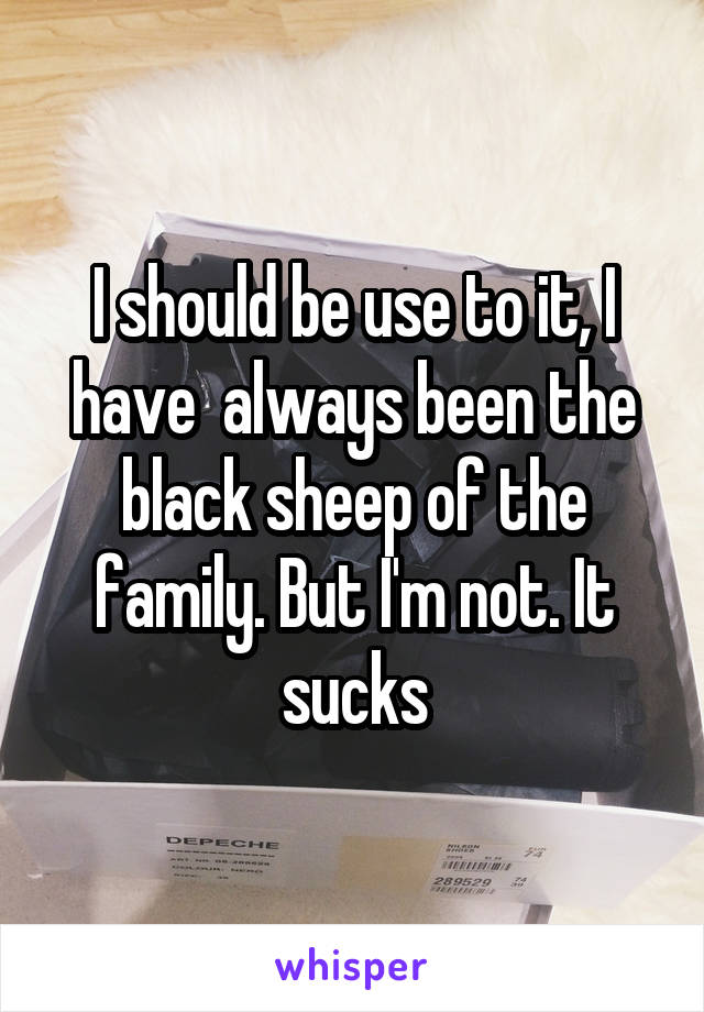 I should be use to it, I have  always been the black sheep of the family. But I'm not. It sucks
