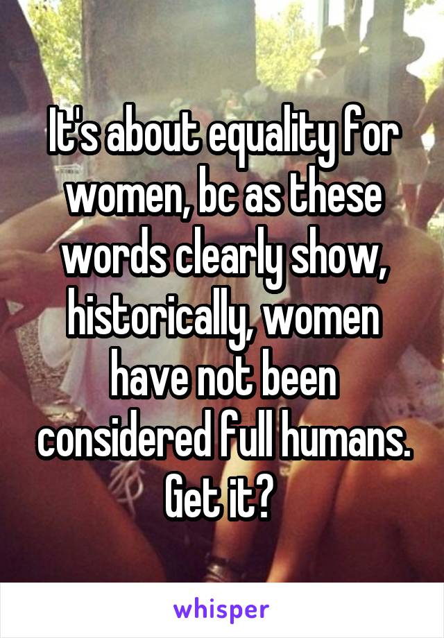 It's about equality for women, bc as these words clearly show, historically, women have not been considered full humans. Get it? 