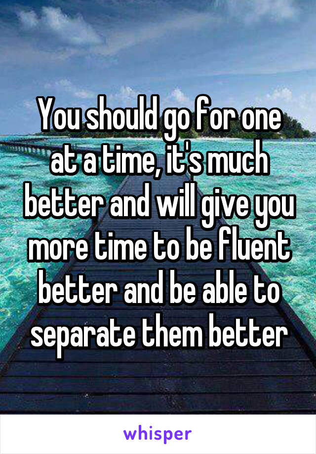You should go for one at a time, it's much better and will give you more time to be fluent better and be able to separate them better