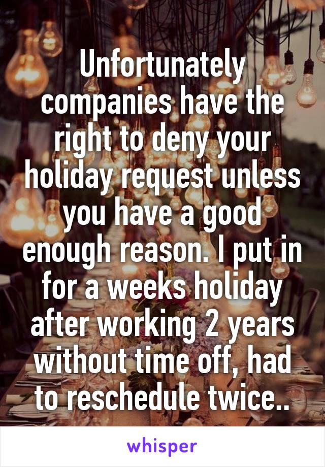 Unfortunately companies have the right to deny your holiday request unless you have a good enough reason. I put in for a weeks holiday after working 2 years without time off, had to reschedule twice..
