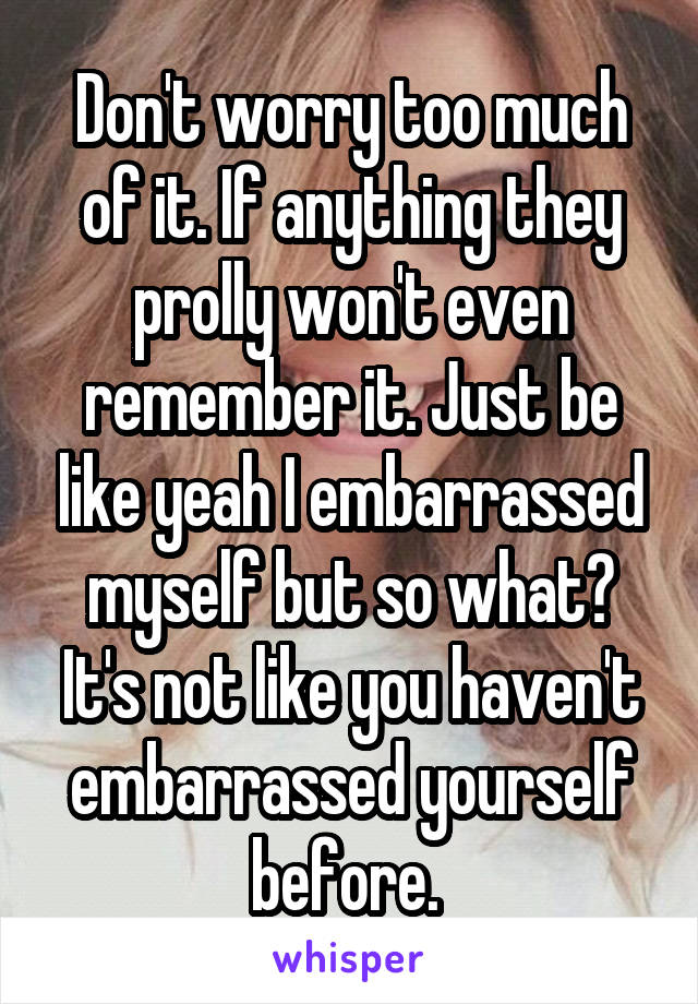 Don't worry too much of it. If anything they prolly won't even remember it. Just be like yeah I embarrassed myself but so what? It's not like you haven't embarrassed yourself before. 